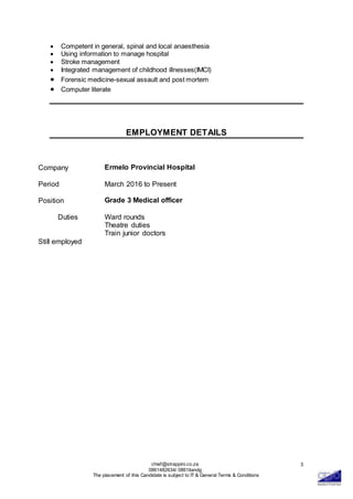 chief@strappini.co.za
0861482634/ 0861itandg
The placement of this Candidate is subject to IT & General Terms & Conditions
3
 Competent in general, spinal and local anaesthesia
 Using information to manage hospital
 Stroke management
 Integrated management of childhood illnesses(IMCI)
 Forensic medicine-sexual assault and post mortem
 Computer literate
EMPLOYMENT DETAILS
Company Ermelo Provincial Hospital
Period March 2016 to Present
Position Grade 3 Medical officer
Duties
Still employed
Ward rounds
Theatre duties
Train junior doctors
 