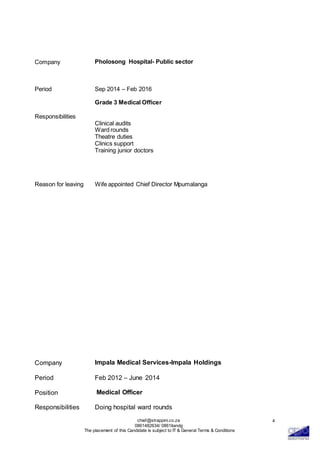 chief@strappini.co.za
0861482634/ 0861itandg
The placement of this Candidate is subject to IT & General Terms & Conditions
4
Company
Period
Pholosong Hospital- Public sector
Sep 2014 – Feb 2016
Grade 3 Medical Officer
Responsibilities
Clinical audits
Ward rounds
Theatre duties
Clinics support
Training junior doctors
Reason for leaving Wife appointed Chief Director Mpumalanga
Company Impala Medical Services-Impala Holdings
Period Feb 2012 – June 2014
Position Medical Officer
Responsibilities Doing hospital ward rounds
 