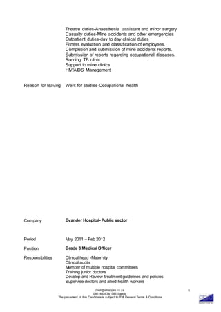 chief@strappini.co.za
0861482634/ 0861itandg
The placement of this Candidate is subject to IT & General Terms & Conditions
5
Theatre duties-Anaesthesia ,assistant and minor surgery
Casualty duties-Mine accidents and other emergencies
Outpatient duties-day to day clinical duties
Fitness evaluation and classification of employees.
Completion and submission of mine accidents reports.
Submission of reports regarding occupational diseases.
Running TB clinic
Support to mine clinics
HIV/AIDS Management
Reason for leaving Went for studies-Occupational health
Company
Period
Evander Hospital- Public sector
May 2011 – Feb 2012
Position Grade 3 Medical Officer
Responsibilities Clinical head -Maternity
Clinical audits
Member of multiple hospital committees
Training junior doctors
Develop and Review treatment guidelines and policies
Supervise doctors and allied health workers
 