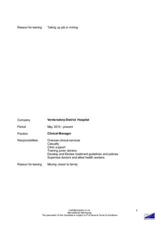 chief@strappini.co.za
0861482634/ 0861itandg
The placement of this Candidate is subject to IT & General Terms & Conditions
6
Reason for leaving Taking up job in mining
Company Ventersdorp District Hospital
Period May 2010 - present
Position Clinical Manager
Responsibilities Oversee clinical services
Casualty
Clinic support
Training junior doctors
Develop and Review treatment guidelines and policies
Supervise doctors and allied health workers
Reason for leaving Moving closer to family
 