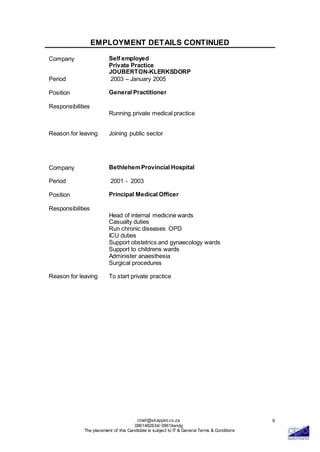 chief@strappini.co.za
0861482634/ 0861itandg
The placement of this Candidate is subject to IT & General Terms & Conditions
9
EMPLOYMENT DETAILS CONTINUED
Company Self employed
Private Practice
JOUBERTON-KLERKSDORP
Period 2003 – January 2005
Position General Practitioner
Responsibilities
Running private medical practice
Reason for leaving Joining public sector
Company BethlehemProvincial Hospital
Period 2001 - 2003
Position Principal Medical Officer
Responsibilities
Head of internal medicine wards
Casualty duties
Run chronic diseases OPD
ICU duties
Support obstetrics and gynaecology wards
Support to childrens wards
Administer anaesthesia
Surgical procedures
Reason for leaving To start private practice
 