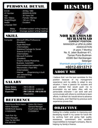 RESUME
MUHAMMAD
NOR KHAMISAH
No. 8, Jalan Budiman 4/1,
Taman Putra Budiman
43300 Seri Kembangan
Selangor
khamisah.paupm@gmail.com
+6012-6913717
PERSONAL DETAIL
D.O.B : 29 May 1980
I/C Number : 800529-08-5258
Age : 36 Years Old
Sex / Status : Female / Married
Height/Weight : 155 cm / 70 kg
Health : Excellent
Language Skill :
Malay (Excellent spoken/ writing/ reading)
English (Average spoken/ writing/ reading)
Getting for a better position to improving and
developing myself in my career for future life
by working hard and giving high quality
assistance, commitment and excellent
responsibilities to manager's company. Also to
helping my family’s finance.
OBJECTIVE
Computer : Microsoft Office Professional
(Excellent)
: Apple Macintosh
(Intermediate)
: Statistical Package for Social
Science (S.P.S.S)
(Intermediate)
: Microsoft Publisher
(Excellent)
: Graphic (Adobe Photoshop,
Illustrator, AutoCAD)
(Intermediate/Intermediate/Poor)
: Macromedia ( Flash MX)
(Intermediate)
: Internet (Experiencing in built
own website/blog)
(Excellent)
SKILL
CURRENT POSITION:
MANAGER at UPM ALUMNI
ASSOCIATION
(4 years 7 Months)
SALARY
Basic Salary : RM 4,590.00
Gross Salary : RM 5,000.00 – 6,000.00
Expected : RM 7,000.00 –RM 9,000.00
(Negotiable)
REFERENCE
Nurul Azura Mohd Hakim Zailani Bin Kasim
Admin Assistant General Manager
MAHB KLIA Sepang EverFrontier Sdn Bhd
0192629459 0122858414
Teoh Poh Yip
Sales Manager
Hwa Tai Sdn Bhd
016 5619161
ABOUT ME
I believe that I am the best candidate for this
position because of my management
experience and my ability to adapt to any
situation. I have a passion for success and
goal oriented that would push me to
accomplish my set tasks. Also, with my
personable character I can work well and
communicate with others to contribute to team
efforts. In all that I do I would strive to advance
the company, and I feel that my previous work
experience proves that.
 