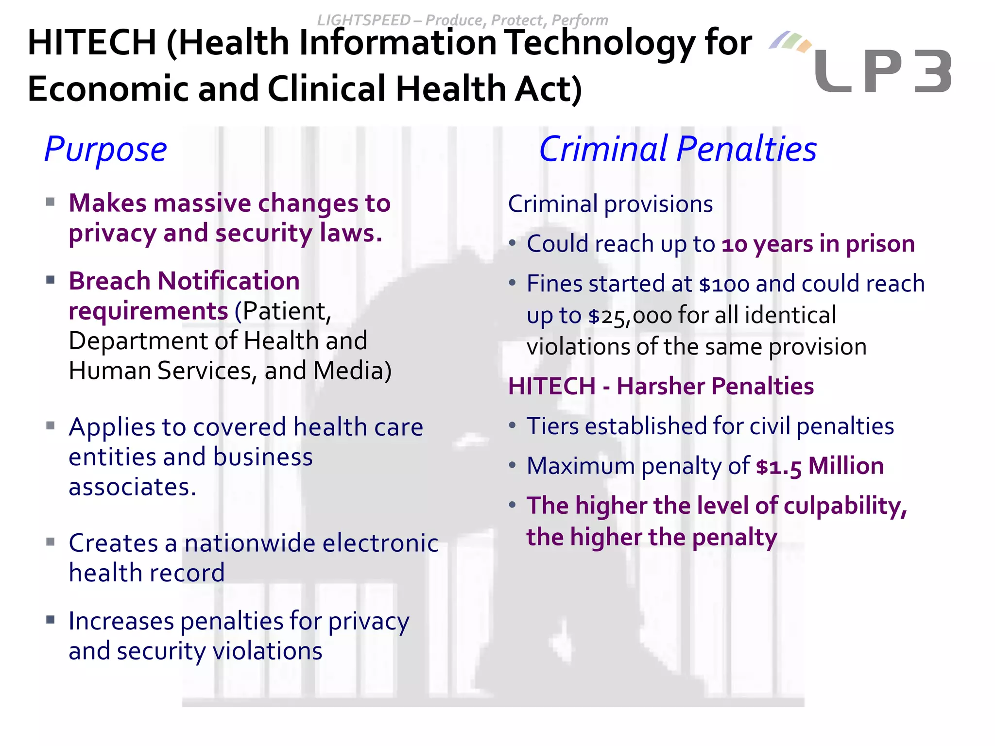 Purpose Criminal Penalties
Criminal provisions
• Could reach up to 10 years in prison
• Fines started at $100 and could reach
up to $25,000 for all identical
violations of the same provision
HITECH - Harsher Penalties
• Tiers established for civil penalties
• Maximum penalty of $1.5 Million
• The higher the level of culpability,
the higher the penalty
 Makes massive changes to
privacy and security laws.
 Breach Notification
requirements (Patient,
Department of Health and
Human Services, and Media)
 Applies to covered health care
entities and business
associates.
 Creates a nationwide electronic
health record
 Increases penalties for privacy
and security violations
HITECH (Health InformationTechnology for
Economic and Clinical Health Act)
 