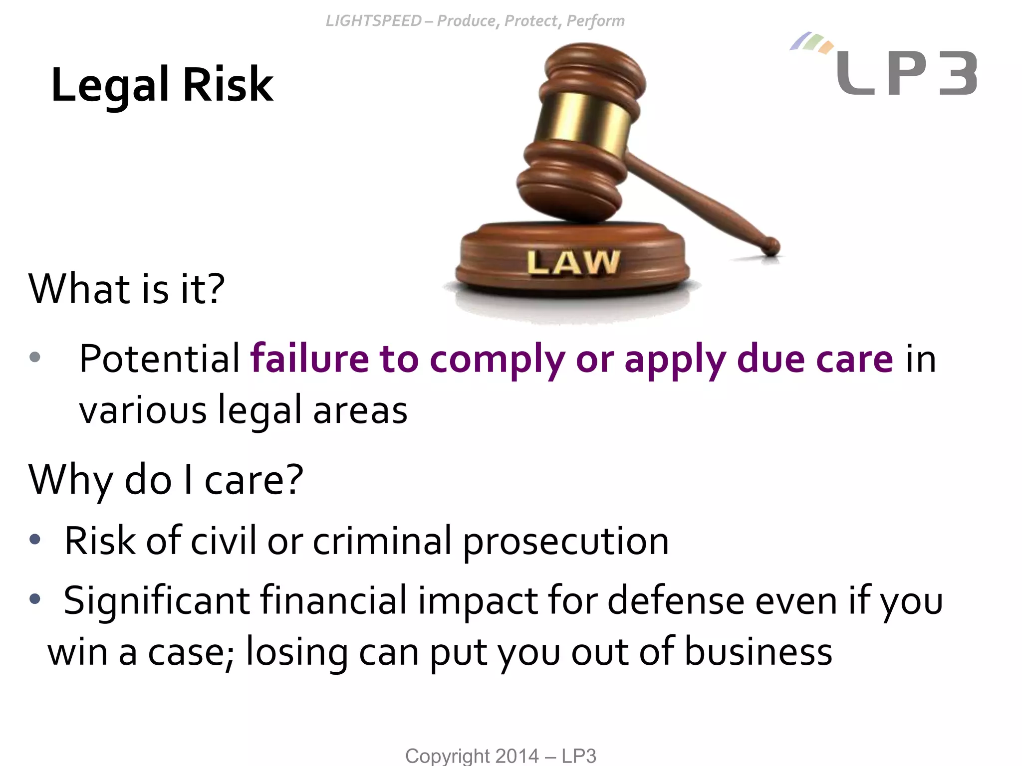 Copyright 2014 – LP3
What is it?
• Potential failure to comply or apply due care in
various legal areas
Why do I care?
• Risk of civil or criminal prosecution
• Significant financial impact for defense even if you
win a case; losing can put you out of business
Legal Risk
 