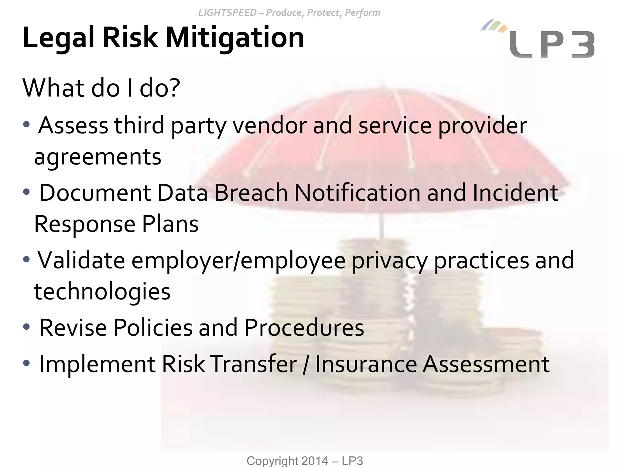 Copyright 2014 – LP3
What do I do?
• Assess third party vendor and service provider
agreements
• Document Data Breach Notification and Incident
Response Plans
• Validate employer/employee privacy practices and
technologies
• Revise Policies and Procedures
• Implement RiskTransfer / Insurance Assessment
Legal Risk Mitigation
 