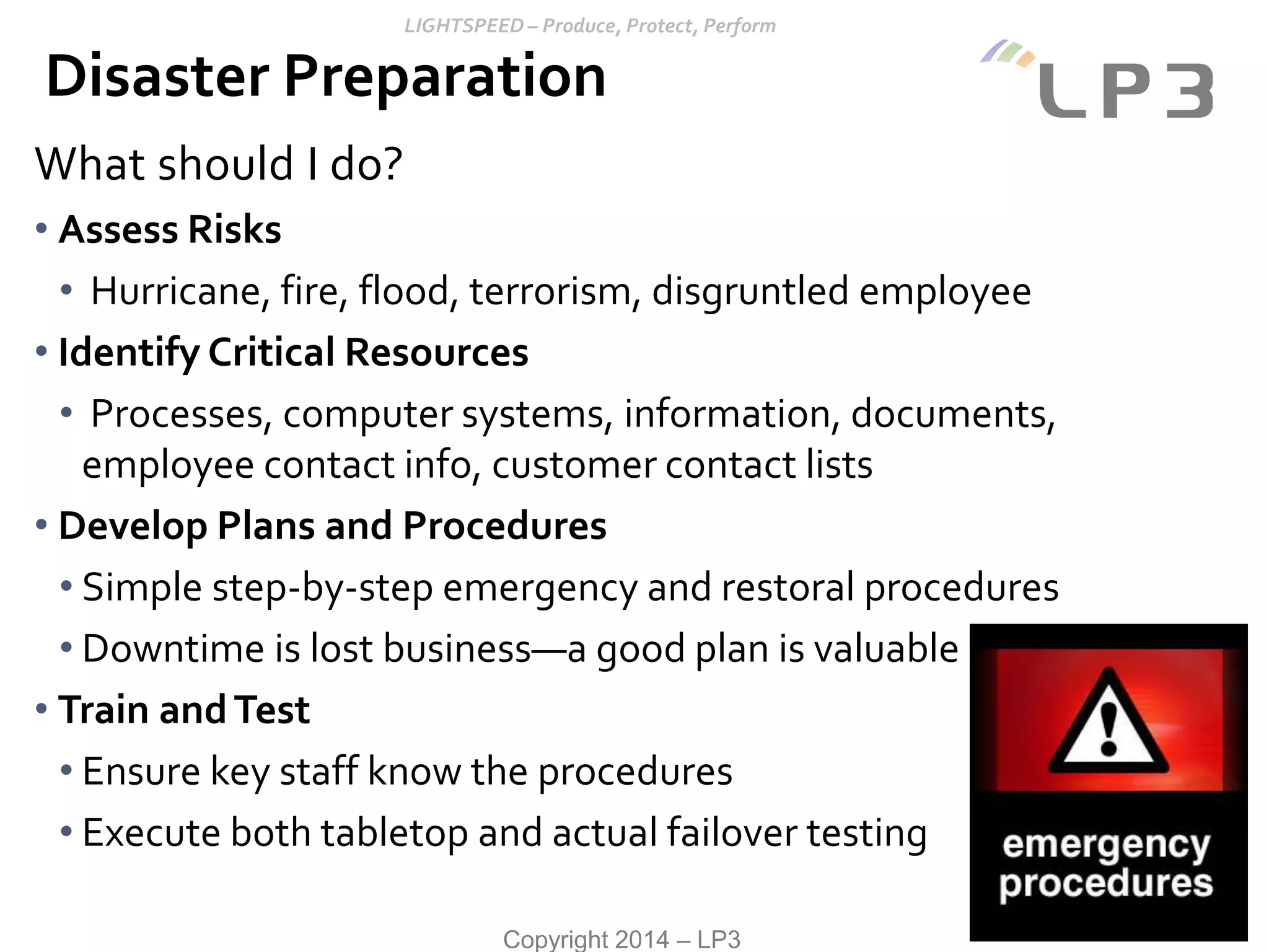 Copyright 2014 – LP3
What should I do?
• Assess Risks
• Hurricane, fire, flood, terrorism, disgruntled employee
• Identify Critical Resources
• Processes, computer systems, information, documents,
employee contact info, customer contact lists
• Develop Plans and Procedures
• Simple step-by-step emergency and restoral procedures
• Downtime is lost business—a good plan is valuable
• Train andTest
• Ensure key staff know the procedures
• Execute both tabletop and actual failover testing
Disaster Preparation
 