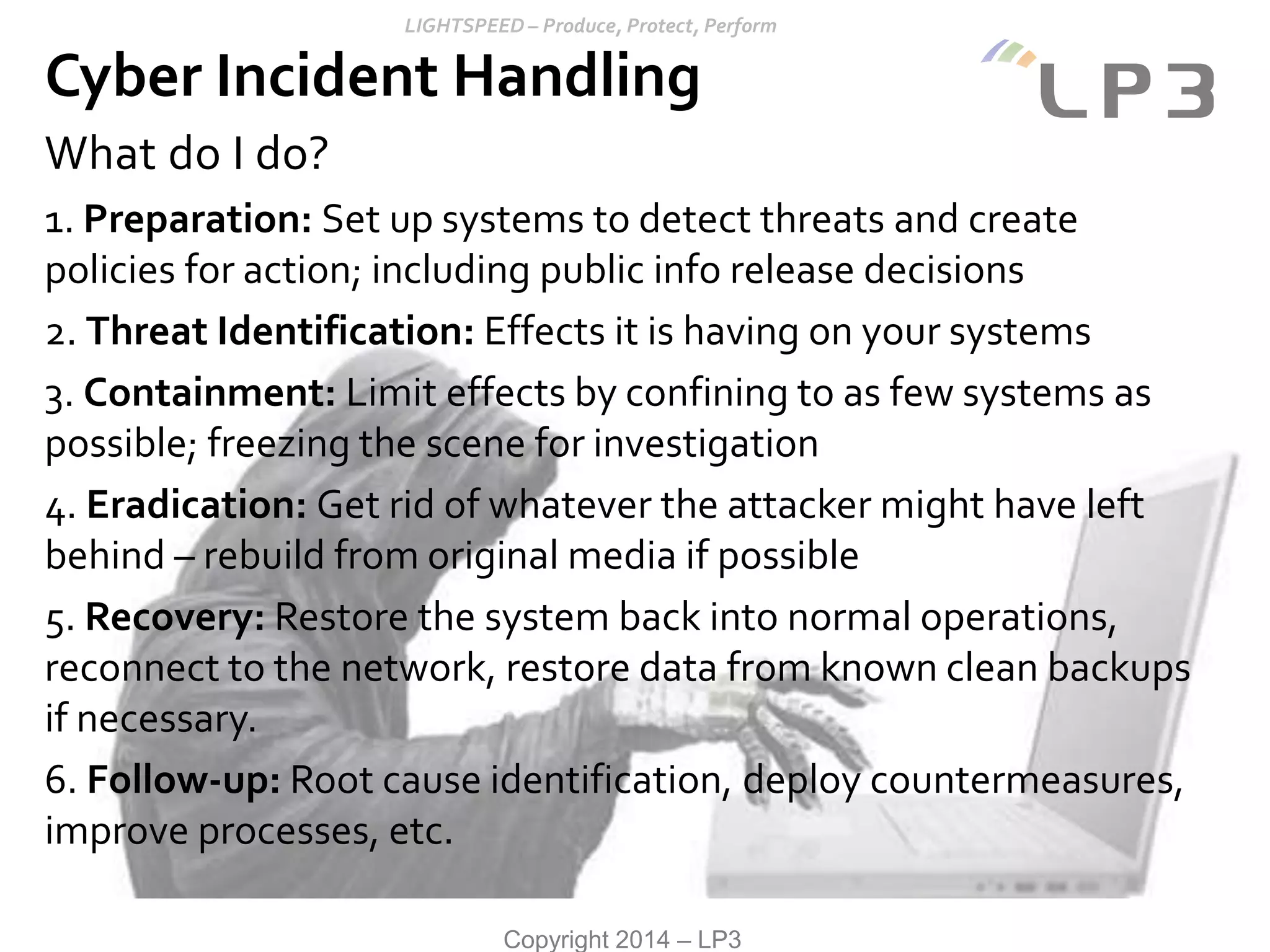 Copyright 2014 – LP3
What do I do?
1. Preparation: Set up systems to detect threats and create
policies for action; including public info release decisions
2. Threat Identification: Effects it is having on your systems
3. Containment: Limit effects by confining to as few systems as
possible; freezing the scene for investigation
4. Eradication: Get rid of whatever the attacker might have left
behind – rebuild from original media if possible
5. Recovery: Restore the system back into normal operations,
reconnect to the network, restore data from known clean backups
if necessary.
6. Follow-up: Root cause identification, deploy countermeasures,
improve processes, etc.
Cyber Incident Handling
 