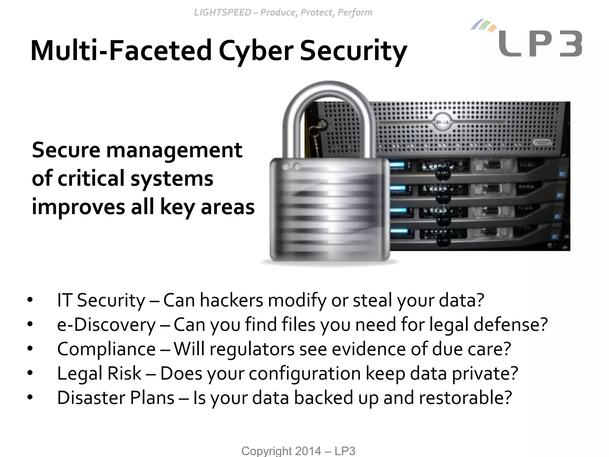 Copyright 2014 – LP3
Multi-Faceted Cyber Security
• IT Security – Can hackers modify or steal your data?
• e-Discovery – Can you find files you need for legal defense?
• Compliance –Will regulators see evidence of due care?
• Legal Risk – Does your configuration keep data private?
• Disaster Plans – Is your data backed up and restorable?
Secure management
of critical systems
improves all key areas
 
