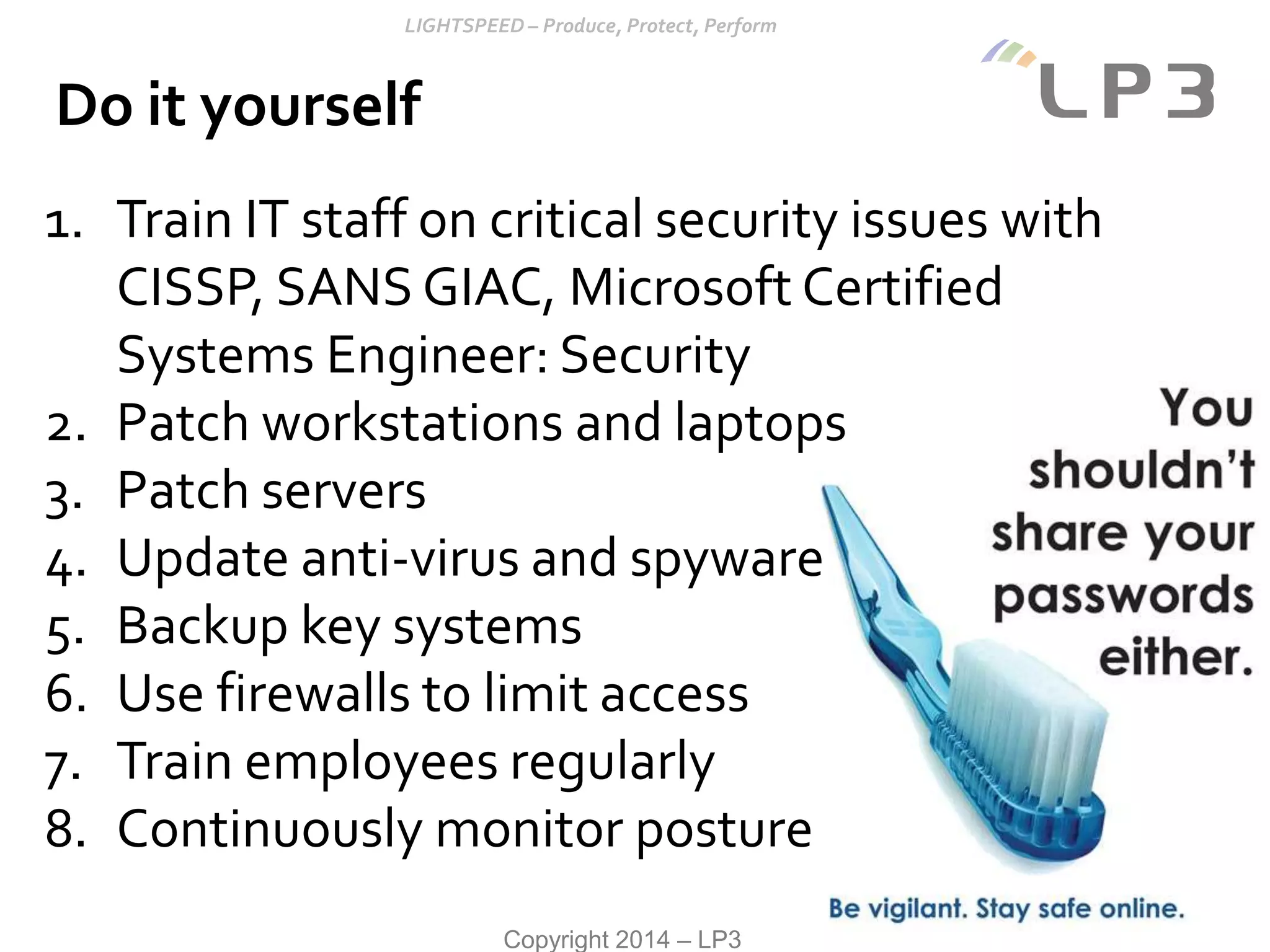 Copyright 2014 – LP3
Do it yourself
1. Train IT staff on critical security issues with
CISSP, SANS GIAC, Microsoft Certified
Systems Engineer: Security
2. Patch workstations and laptops
3. Patch servers
4. Update anti-virus and spyware
5. Backup key systems
6. Use firewalls to limit access
7. Train employees regularly
8. Continuously monitor posture
 