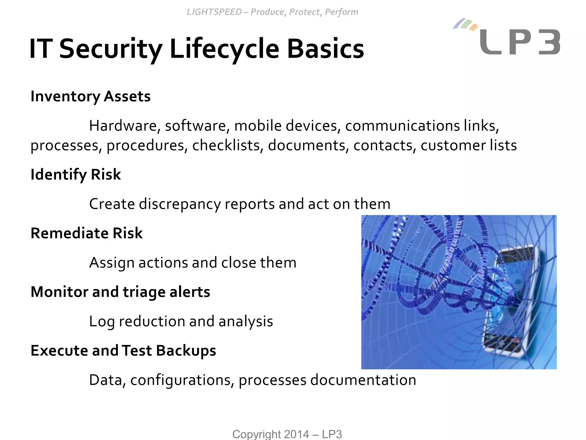 Copyright 2014 – LP3
IT Security Lifecycle Basics
Inventory Assets
Hardware, software, mobile devices, communications links,
processes, procedures, checklists, documents, contacts, customer lists
Identify Risk
Create discrepancy reports and act on them
Remediate Risk
Assign actions and close them
Monitor and triage alerts
Log reduction and analysis
Execute and Test Backups
Data, configurations, processes documentation
 