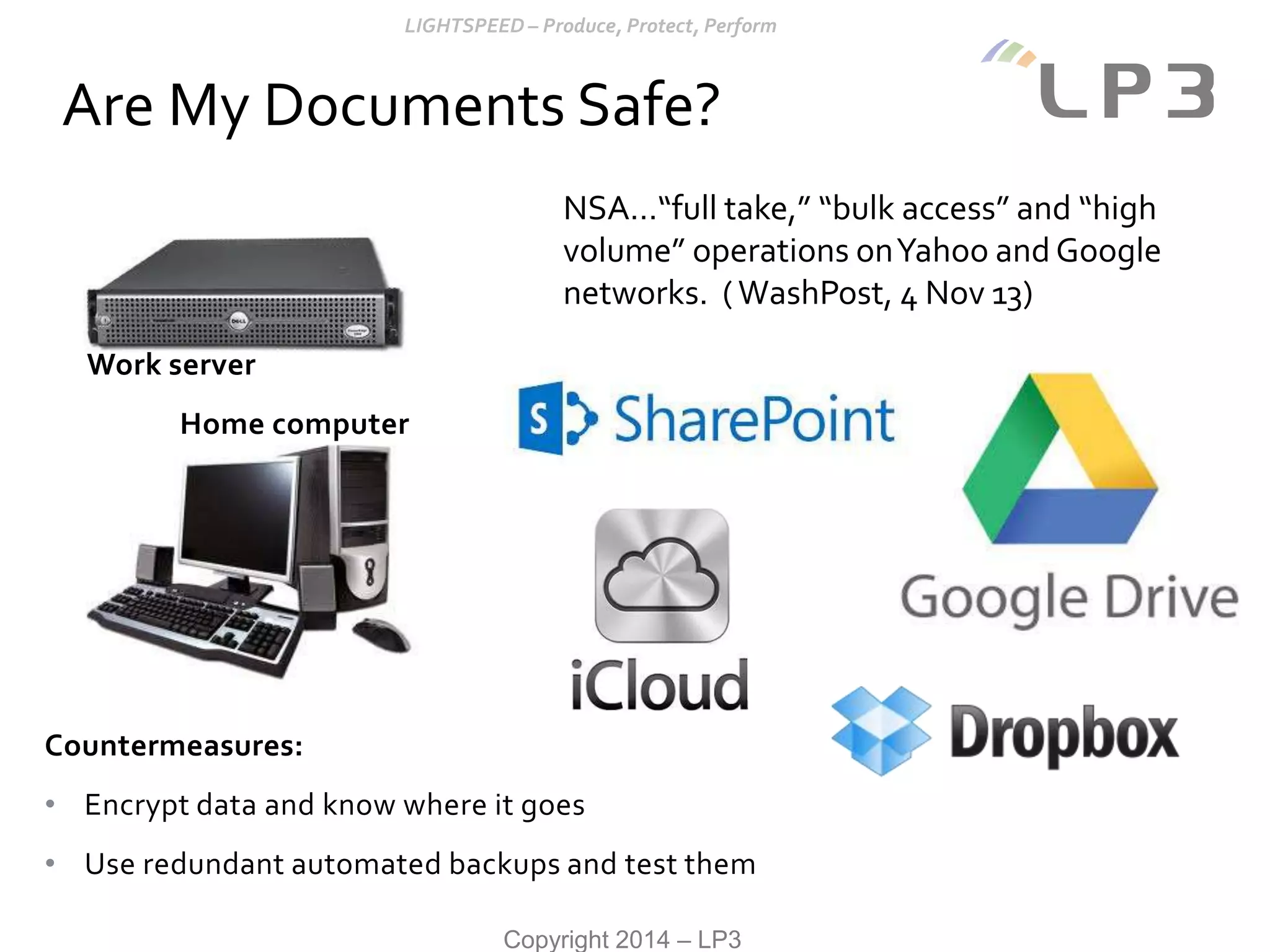 Copyright 2014 – LP3
Countermeasures:
• Encrypt data and know where it goes
• Use redundant automated backups and test them
Are My Documents Safe?
NSA…“full take,” “bulk access” and “high
volume” operations onYahoo and Google
networks. (WashPost, 4 Nov 13)
Work server
Home computer
 