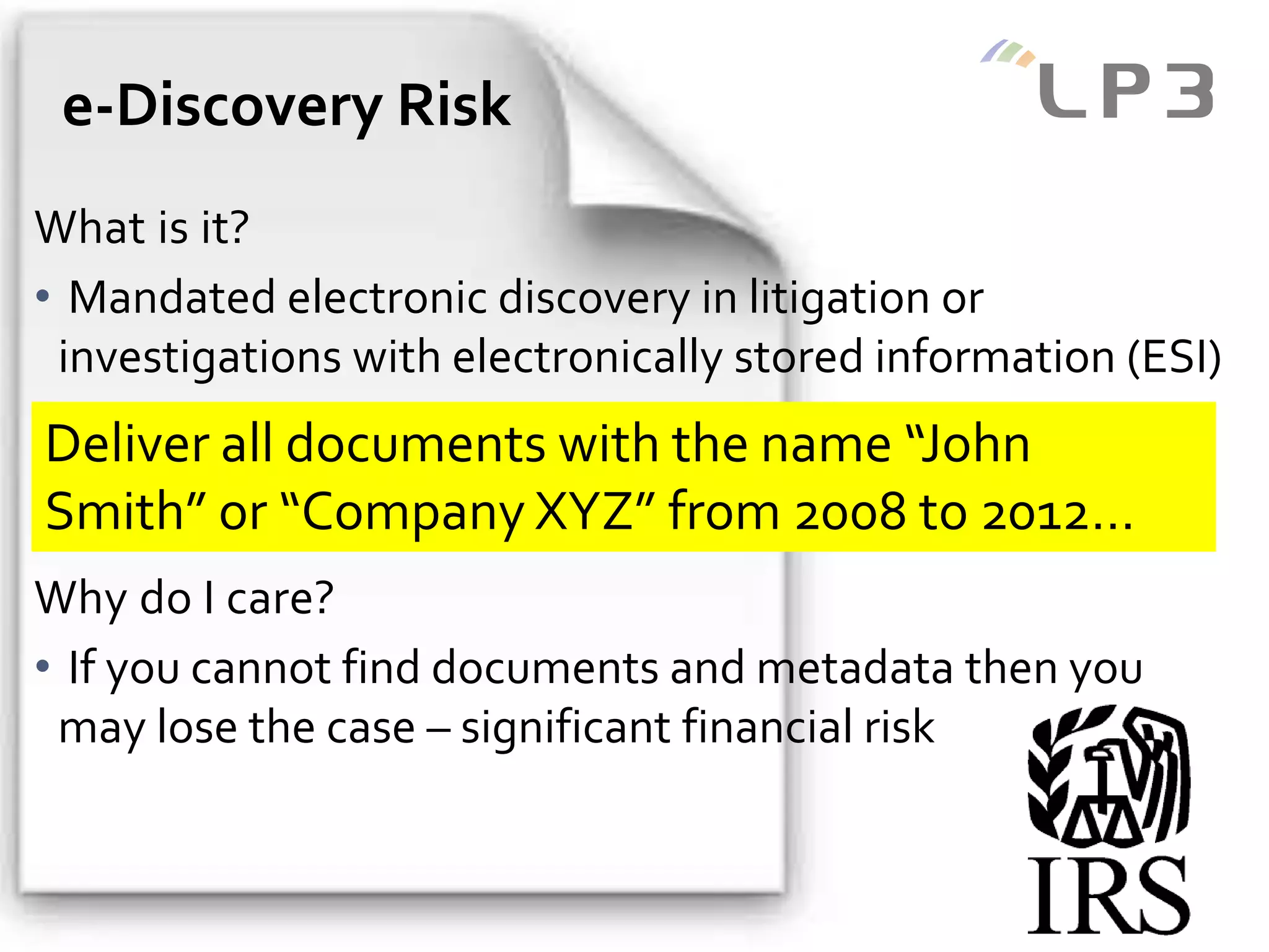 Copyright 2014 – LP3
What is it?
• Mandated electronic discovery in litigation or
investigations with electronically stored information (ESI)
Why do I care?
• If you cannot find documents and metadata then you
may lose the case – significant financial risk
e-Discovery Risk
Deliver all documents with the name “John
Smith” or “Company XYZ” from 2008 to 2012…
 