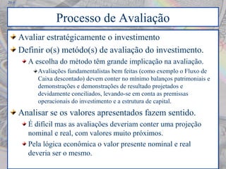 20-9
Processo de Avaliação
Avaliar estratégicamente o investimento
Definir o(s) metódo(s) de avaliação do investimento.
A escolha do método têm grande implicação na avaliação.
Avaliações fundamentalistas bem feitas (como exemplo o Fluxo de
Caixa descontado) devem conter no mínimo balanços patrimoniais e
demonstrações e demonstrações de resultado projetados e
devidamente conciliados, levando-se em conta as premissas
operacionais do investimento e a estrutura de capital.
Analisar se os valores apresentados fazem sentido.
É difícil mas as avaliações deveriam conter uma projeção
nominal e real, com valores muito próximos.
Pela lógica econômica o valor presente nominal e real
deveria ser o mesmo.
Avaliar estratégicamente o investimento
Definir o(s) metódo(s) de avaliação do investimento.
A escolha do método têm grande implicação na avaliação.
Avaliações fundamentalistas bem feitas (como exemplo o Fluxo de
Caixa descontado) devem conter no mínimo balanços patrimoniais e
demonstrações e demonstrações de resultado projetados e
devidamente conciliados, levando-se em conta as premissas
operacionais do investimento e a estrutura de capital.
Analisar se os valores apresentados fazem sentido.
É difícil mas as avaliações deveriam conter uma projeção
nominal e real, com valores muito próximos.
Pela lógica econômica o valor presente nominal e real
deveria ser o mesmo.
 