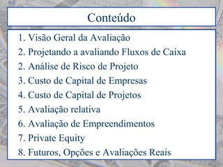 20-5
Conteúdo
1. Visão Geral da Avaliação
2. Projetando a avaliando Fluxos de Caixa
2. Análise de Risco de Projeto
3. Custo de Capital de Empresas
4. Custo de Capital de Projetos
5. Avaliação relativa
6. Avaliação de Empreendimentos
7. Private Equity
8. Futuros, Opções e Avaliações Reais
1. Visão Geral da Avaliação
2. Projetando a avaliando Fluxos de Caixa
2. Análise de Risco de Projeto
3. Custo de Capital de Empresas
4. Custo de Capital de Projetos
5. Avaliação relativa
6. Avaliação de Empreendimentos
7. Private Equity
8. Futuros, Opções e Avaliações Reais
 