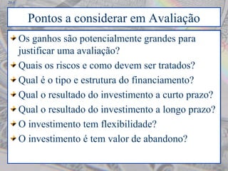 20-8
Pontos a considerar em Avaliação
Os ganhos são potencialmente grandes para
justificar uma avaliação?
Quais os riscos e como devem ser tratados?
Qual é o tipo e estrutura do financiamento?
Qual o resultado do investimento a curto prazo?
Qual o resultado do investimento a longo prazo?
O investimento tem flexibilidade?
O investimento é tem valor de abandono?
Os ganhos são potencialmente grandes para
justificar uma avaliação?
Quais os riscos e como devem ser tratados?
Qual é o tipo e estrutura do financiamento?
Qual o resultado do investimento a curto prazo?
Qual o resultado do investimento a longo prazo?
O investimento tem flexibilidade?
O investimento é tem valor de abandono?
 