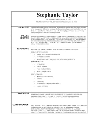 Stephanie Taylor
12206 59TH APTGSTREET TAMPA,FL 33617
PHONE(813)509-7604 / EMAIL TAYLORSTEPHANIE80@GMAIL.COM
OBJECTIVE To secure a full-time position in a customer service related field that will allow me to use many
of my management skills in the company, also I am a team player as well as a leader. I am very
hands on a quick learner and multitask very well also very dependable and can adapt to any
setting I am placed in with or without supervision.
SKILLS &
ABILITIES
SHIFT MANGER, ORIENTATIONCOORDINATOR RUNNINGA GREAT OPERATIONSHITTING
SALES TARGETS, MOTIVATINGOTHERSAROUND ME MAKINGSURE EVERY EXPERIENCE
IS BETTER THAN THECUSTOMER LAST ALSO HIRINGEMPLOYEESTHAT WILL BE A GREAT
FIT FOR OUR COMPANY ANDUP HOLD OUR COMPANYVALUESAND ALWAYSMAKING
SURE THAT WE HAVE A FULL STAFF SO THAT EVERY CUSTOMER WILLALWAYSGET
GREAT CUSTOMER SERVICE.
EXPERIENCE MCDONALD'SCASPER COMPANY FROM -9/29/2006----CURRENT 2016 (10YRS)
GUESTSERVICEMANGER
• HANDLINGCUSTOMER COMPLAINTS
• STORE PROMOTIONS
• SPIRIT NIGHTS(GETTINGINVOLVED WITH THE COMMUNITY)
KITCHEN MANGER
• INVENTORY
• TRUCK ORDERS
• FOOD COST CONTROL
• WASTE MANAGEMENT
PEOPLEMANGER
• SCHEDULE PREPARATION
• HIRING
• TRAINING
• PEOPLEDEVELOPMENT/APPEARANCE
• LABOR CONTROL
EDUCATION LAKELAND SENIOR HIGH SCHOOL, LAKELAND FL FROM 9TH-11TH GRADE
BREWSTER TECHNICALTAMPA, FL33602 GRADUATED 2007 DIPLOMA
COMMUNICATION AS A SHIFT MANGER I MADESURE STAFFING WAS CORRECT AND THAT WE HAD
THERIGHT AMOUNT OF LABOR NEEDED AND I ALWAYS KEEP GREAT
COMMUNICATION WITH MYSTAFF TO ENSUREEVERYONE IS ALWAYS
UPDATED WITH ANYCHANGES BEEN MADEBY HAVING STAFF MEETING AND
ALWAYS CHECKING UP ON THEM TO ENSURE THAT THEYARE PROVIDING THE
 