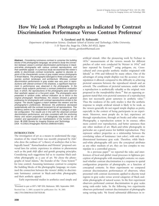 How We Look at Photographs as Indicated by Contrast
Discrimination Performance Versus Contrast Preference1
S. Gershoni and H. Kobayashi
Department of Information Science, Graduate School of Science and Technology, Chiba University,
1-33 Yayoi-cho, Inage-ku, Chiba 263-8522, Japan
E-mail: sharon_gershoni@hotmail.com
Abstract. Considering luminance contrast to comprise the building
blocks of the photographic language, we aimed to study the connec-
tion between viewer’s contrast discrimination performance in black-
and-white photographs with various contrast reproductions, and
their aesthetic appeal. In a previous study we examined the viewer’s
ability to discriminate contrast increments, applied to discrete re-
gions of the characteristic curves of gray scales versus photographs
of Ansel Adams. The photographs belonged to three conceptual cat-
egories: portrait, landscape, and architecture. Whereas, contrast
discrimination performance in gray scales was very poor in repro-
ductions with altered contrast in the shadows, a signiﬁcant improve-
ment in performance was observed in the photographs. In the
present study subjects performed a contrast preference evaluation
task, in which, the reproductions of the photographs were rated for
their aesthetic appeal on a ﬁve-point scale. The photographs were
presented in random order, without indication as to which is the
original photograph. Nevertheless, the viewers showed a general
preference for photographs with contrast reproductions similar to the
original. The results suggest a match between the viewers’ and the
photographer’s preferences. Moreover, the preference decreased
systematically with the contrast increment for all reproductions. This
tendency seems to be independent of variations in category or spa-
tial conﬁguration. The results are in line with the observed contrast
discrimination performance, and also consistent with the anchoring
theory and recent propositions of biologically based rules for art
creation and appreciation as manifestations of the function of the
brain. © 2006 Society for Imaging Science and Technology.
͓DOI: 10.2352/J.ImagingSci.Technol.͑2006͒50:4͑320͔͒
INTRODUCTION
The investigation of art as a means to understand the orga-
nization of the visual brain was recently proposed by Zeki1
who drew the outlines of “a theory of aesthetics that is bio-
logically based.” Ramachandran and Hirstein2
proposed uni-
versal laws for artistic experience in relation to phenomena
such as the peak shift effect and gestalt grouping principles.
Considering such suggestions led us to examine black-and-
white photography as a case of art. We chose the photo-
graphs of Ansel Adams,3
the founder of the “Zone System”4
for tone control. Assuming luminance contrast to comprise
the building blocks of the photographic language, we exam-
ined the connection between the viewers’ ability to discrimi-
nate luminance contrast in black-and-white photographs,
and their aesthetic appeal.
Early experimental studies in aesthetics used simple and
artiﬁcial stimuli. After the pioneering work by Fechner in
1876,5
measurements of the viewers moods for different
patches of color were conducted by Wexner in 1954,6
and
later repeated by Eysenck7,8
using polygons, etc. Cross-
cultural and cross-gender aesthetic studies originated with
Jahoda9
in 1956 and followed by many others. One of the
advantages of using simple displays was the accuracy of ma-
nipulation it allowed, compared to the difﬁculty in achieving
pictorial sameness between the reproduced stimuli and an
artwork. The conditions of pictorial sameness, under which
a reproduction is aesthetically valuable as the original, were
proposed in the transferability thesis.10
But an opposing ar-
gument stated that even pictorial sameness of a reproduction
does not necessarily grant sameness in aesthetic value.11
Thus the weakness of the early studies is that the aesthetic
response to simple artiﬁcial stimuli is likely to be weak, as
the viewers generally do not regard simple displays as pretty,
especially in the context of being participants in an experi-
ment. Moreover, most people do, in fact, experience art
through reproductions, through art books and other media.
Photography, a reproduction system in its essence, offers
more control over reproduction, and better sameness than
any other medium of art. Black-and-white photographs in
particular are a good source for faithful reproduction. They
represent subject properties as a relationship between the
correlating values of luminance (not color), with only one-
dimensional luminance gray scale. Therefore, while black-
and-white photographs still carry the conceptual attributes
as any other medium of art, they are less complex to ma-
nipulate in a controlled process.
In a previous paper12
we reported the roles and inter-
ferences of local and global visual processes in lightness per-
ception of photographs with meaningful contents; we exam-
ined whether contrast discrimination is a response to spatial
conﬁguration properties of photographs, or a function of
conceptual contents. In three experiments we compared
contrast discrimination performances of observers, when
presented with contrast increments applied to discrete tonal
regions in gray scales versus several categories of black-and-
white photographs of natural scenes. In the ﬁrst experiment
observers performed contrast discrimination in gray scales
using rank-order tasks. In the following two experiments
observers performed contrast discrimination of photographs
using sorting tasks. We found substantial differences in re-
1
Presented in part at IST’s NIP XXI, Baltimore, MD, September 2005.
Received Jun. 3, 2005; accepted for publication Oct. 30, 2005.
1062-3701/2006/50͑4͒/320/7/$20.00.
Journal of Imaging Science and Technology® 50(4): 320–326, 2006.
© Society for Imaging Science and Technology 2006
320
 