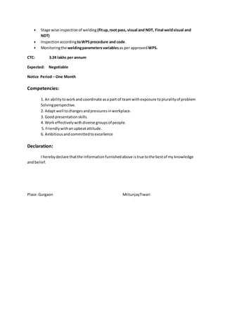  Stage wise inspectionof welding (fitup,root pass, visual and NDT, Final weldvisual and
NDT)
 Inspectionaccording toWPSprocedure and code.
 Monitoringthe weldingparametersvariables as per approved WPS.
CTC: 3.24 lakhs per annum
Expected: Negotiable
Notice Period – One Month
Competencies:
1. An abilitytoworkand coordinate asa part of teamwithexposure topluralityof problem
Solvingperspective.
2. Adapt well tochangesandpressuresinworkplace.
3. Good presentationskills.
4. Work effectivelywithdiverse groupsof people.
5. Friendlywithanupbeatattitude.
6. Ambitiousandcommittedtoexcellence
Declaration:
I herebydeclare thatthe informationfurnishedabove istrue tothe bestof my knowledge
and belief.
Place:Gurgaon MritunjayTiwari
 
