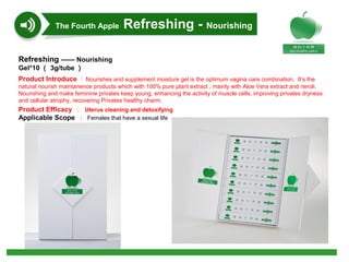 Refreshing —— Nourishing
Gel*10 （ 3g/tube ）
Product Introduce ： Nourishes and supplement moisture gel is the optimum vagina care combination,  It’s the 
natural nourish maintanence products which with 100% pure plant extract , mainly with Aloe Vera extract and neroli. 
Nourishing and make feminine privates keep young, enhancing the activity of muscle cells, improving privates dryness 
and cellular atrophy, recovering Privates healthy charm.
Product Efficacy ： Uterus cleaning and detoxifying
Applicable Scope ： Females that have a sexual life
The Fourth Apple Refreshing - Nourishing
 
