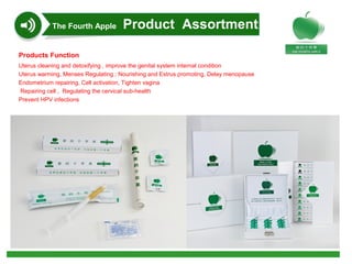 Products Function
Uterus cleaning and detoxifying , improve the genital system internal condition
Uterus warming, Menses Regulating ; Nourishing and Estrus promoting, Delay menopause
Endometrium repairing, Cell activation, Tighten vagina
 Repairing cell ,  Regulating the cervical sub-health
Prevent HPV infections
The Fourth Apple Product Assortment
 