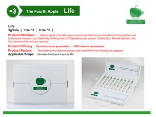 Life
3g/tube （ I Gel *3 ； II Gel *6 ）
Product Introduce ： Mainly apply to female vagina and its dermal mucous that all kind of symptoms due
to bacterial invasion, can effectively inhibit growth of Staphylococcus aureus, Colibacillus, Monilia albicans, etc.
Can enhance the immune capacity.
Product Efficacy ： Cervical cancer prevention 、 HPV infection prevention
Product Feature ： The treatment of cervical erosion and make HPV from Positive to negative.
Applicable Scope ： Females that have a sexual life
The Fourth Apple Life
 