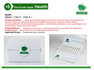 Health
3g/tube （ I Gel *3 ； II Gel *6 ）
Product Introduce ： Mainly apply to female vagina and its dermal mucous that all kind of symptoms due to
bacterial invasion, can effectively inhibit growth of Staphylococcus aureus, Colibacillus, Monilia albicans,
removing putrefaction and promoting tissue regeneration , anti-inflammatory sterilization , have a good safeguard and
maintenance for female reproduction health.
Product Efficacy ：   Repairing cervical erosion , removing putrefaction and promoting tissue regeneration
Product Feature ： Get the Patent on non-surgery repairing cervical erosion.
Applicable Scope ： Females that have a sexual life
The Fourth Apple Health
 