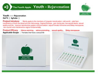 Youth —— Rejuvenation
Gel*9 （ 3g/tube ）
Product Introduce ： Mainly apply to the members of irregular menstruation, cold womb , pale face ，
insufficiency of both the blood and the vital energy, Vaginal Dryness , pain during sex, low sexual desire, sexual
apathy and etc; improve reproductive system microcirculation, adjust Female hormones and Delay menopause,
can nourish and maintenance vagina fundamentally.
Product Efficacy ： Uterus warming 、 estrus promoting 、 sexual apathy 、 Delay menopause
Applicable Scope ： Females that have a sexual life
The Fourth Apple Youth - Rejuvenation
 