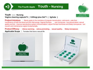 Youth —— Nursing
Vagina cleaning capsule*9 （ 0.65mg) plus Gel*1 （ 3g/tube ）
Product Introduce ： Mainly apply to the members of irregular menstruation, cold womb , pale face ，
insufficiency of both the blood and the vital energy, Vaginal Dryness ， pain during sex , low sexual desire, sexual
apathy and etc; improve reproductive system microcirculation, adjust Female hormones and Delay menopause, can
nourish and maintenance vagina fundamentally.
Product Efficacy ： Uterus warming 、 estrus promoting 、 sexual apathy 、 Delay menopause
Applicable Scope ： Females that have a sexual life
The Fourth Apple Youth - Nursing
 