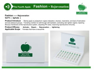 Fashion —— Rejuvenation
Gel*9 （ 3g/tube ）
Product Introduce ： Mainly apply to postpartum vagina relaxation, dryness, insensitive, and lack of lubrication
and sex pleasure groups. Transiting nutrition to cell through cell hydration, activating cell, tighten vagina; repairing
Mucous membrane of the reproductive system, adjusting PH value, improving reproductive immunity.
Product Efficacy ： Activate 、 Repair 、 Rejuvenation 、 tightening
Applicable Scope ： Females that have a sexual life
The Fourth Apple Fashion - Rejuvenation
 