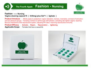 Fashion —— Nursing
Vagina cleaning capsule*9 （ 0.65mg) plus Gel*1 （ 3g/tube ）
Product Introduce ： Mainly apply to postpartum vagina relaxation, dryness, insensitive, and lack of lubrication
and sex pleasure groups. Transiting nutrition to cell through cell hydration, activating cell, tighten vagina; repairing
Mucous membrane of the reproductive system, adjusting PH value, improving reproductive immunity.
Product Efficacy ： Activate 、 Repair 、 Rejuvenation 、 tightening
Applicable Scope ： Females that have a sexual life
The Fourth Apple Fashion - Nursing
 