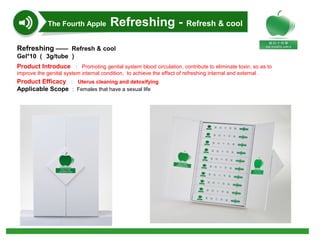Refreshing —— Refresh & cool
Gel*10 （ 3g/tube ）
Product Introduce ： Promoting genital system blood circulation, contribute to eliminate toxin, so as to
improve the genital system internal condition, to achieve the effect of refreshing internal and external .
Product Efficacy ： Uterus cleaning and detoxifying
Applicable Scope ： Females that have a sexual life
The Fourth Apple Refreshing - Refresh & cool
 