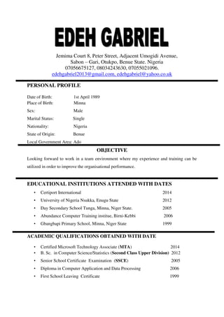 Jemima Court 8, Peter Street, Adjacent Umogidi Avenue,
Sabon – Gari, Otukpo, Benue State. Nigeria
07056675127, 08034243630, 07055021096.
edehgabriel2013@gmail.com, edehgabriel@yahoo.co.uk
PERSONAL PROFILE
Date of Birth: 1st April 1989
Place of Birth: Minna
Sex: Male
Marital Status: Single
Nationality: Nigeria
State of Origin: Benue
Local Government Area: Ado
OBJECTIVE
Looking forward to work in a team environment where my experience and training can be
utilized in order to improve the organisational performance.
EDUCATIONAL INSTITUTIONS ATTENDED WITH DATES
• Certiport International 2014
• University of Nigeria Nsukka, Enugu State 2012
• Day Secondary School Tunga, Minna, Niger State. 2005
• Abundance Computer Training institue, Birni-Kebbi 2006
• Gbangbapi Primary School, Minna, Niger State 1999
ACADEMIC QUALIFICATIONS OBTAINED WITH DATE
• Certified Microsoft Technology Associate (MTA) 2014
• B. Sc. in Computer Science/Statistics (Second Class Upper Division) 2012
• Senior School Certificate Examination (SSCE) 2005
• Diploma in Computer Application and Data Processing 2006
• First School Leaving Certificate 1999
 