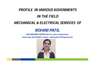 PROFILE IN VARIOUS ASSIGNMENTS
IN THE FIELD
MECHANICAL & ELECTRICAL SERVICES OF
ROHINI PATIL
DEE,DBM,MMS, PGDPM with 16+ years of experience
Contact No:-8237002837 Email:- rohini.patil1975@gmail.com
 