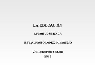 La educación
edgar José rada
inst.aLfonso López pumareJo
VaLLedupar-cesar
2016
 