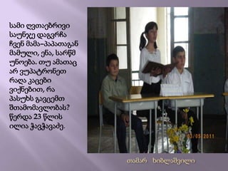 სამი ღვთაებრივი საუნჯე დაგვრჩა ჩვენ მამა–პაპათაგან  მამული, ენა, სარწმუნოება. თუ ამათაც არ ვუპატრონეთ რაღა კაცები  ვიქნებით, რა პასუხს გავცემთ შთამომავლობას? წერდა 23 წლის ილია ჭავჭავაძე.თამარ   ხიბლაშვილი