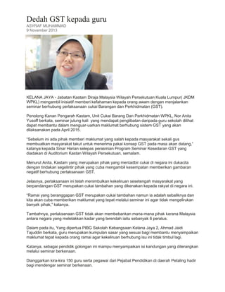 Dedah GST kepada guru
ASYRAF MUHAMMAD
9 November 2013

KELANA JAYA - Jabatan Kastam Diraja Malaysia Wilayah Persekutuan Kuala Lumpur( JKDM
WPKL) mengambil inisiatif memberi kefahaman kepada orang awam dengan menjalankan
seminar berhubung perlaksanaan cukai Barangan dan Perkhidmatan (GST).
Penolong Kanan Pengarah Kastam, Unit Cukai Barang Dan Perkhidmatan WPKL, Nor Anita
Yusoff berkata, seminar julung kali yang mendapat penglibatan daripada guru sekolah dilihat
dapat membantu dalam menguar-uarkan maklumat berhubung sistem GST yang akan
dilaksanakan pada April 2015.
“Sebelum ini ada pihak memberi maklumat yang salah kepada masyarakat sekali gus
membuatkan masyarakat takut untuk menerima pakai konsep GST pada masa akan datang,”
katanya kepada Sinar Harian selepas perasmian Program Seminar Kesedaran GST yang
diadakan di Auditorium Kastan Wilayah Persekutuan, semalam.
Menurut Anita, Kastam yang merupakan pihak yang mentadbir cukai di negara ini dukacita
dengan tindakan segelintir pihak yang cuba mengambil kesempatan memberikan gambaran
negatif berhubung perlaksanaan GST.
Jelasnya, perlaksanaan ini telah menimbulkan kekeliruan sesetengah masyarakat yang
berpandangan GST merupakan cukai tambahan yang dikenakan kepada rakyat di negara ini.
“Ramai yang beranggapan GST merupakan cukai tambahan namun ia adalah sebaliknya dan
kita akan cuba memberikan maklumat yang tepat melalui seminar ini agar tidak mengelirukan
banyak pihak,” katanya.
Tambahnya, perlaksanaan GST tidak akan membebankan mana-mana pihak kerana Malaysia
antara negara yang meletakkan kadar yang terendah iaitu sebanyak 6 peratus.
Dalam pada itu, Yang dipertua PIBG Sekolah Kebangsaan Kelana Jaya 2, Ahmad Jaidi
Tajuddin berkata, guru merupakan kumpulan sasar yang sesuai bagi membantu menyampaikan
maklumat tepat kepada orang ramai agar kekeliruan berhubung isu ini tidak timbul lagi.
Katanya, sebagai pendidik golongan ini mampu menyampaikan isi kandungan yang diterangkan
melalui seminar berkenaan.
Dianggarkan kira-kira 150 guru serta pegawai dari Pejabat Pendidikan di daerah Petaling hadir
bagi mendengar seminar berkenaan.

 