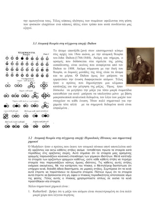 την ομοιογένεια τους. Τέλος κάποιες ιδιότητες των σωμάτων οφείλονται στη φύση
των φυσικών ελαχίστων ενώ κάποιες άλλες στον τρόπο που αυτά συνδέονται μας
εξηγεί.
3.1 Ατομική θεωρία στη σύγχρονη εποχή: Dalton
Το άτομο επανήλθε ξανά στον επιστημονικό κόσμο
στις αρχές του 18ου αιώνα, με την ατομική θεωρία
του John Dalton (1766-1844). Ακόμη και σήμερα, ο
ορισμός που διδάσκεται στα σχολεία της μέσης
εκπαίδευσης, είναι εκείνος που αναφέρεται από τον
Dalton το 1808. Ακόμα σύμφωνα με την δική του
θεωρία, οι δομικές μονάδες της ύλης είναι τα άτομα
και τα μόρια. Ο Dalton όμως δεν μπόρεσε να
ερμηνεύσει την ένωση διαφορετικών ατόμων. Τέλος
ήταν ο πρώτος που δημιούργησε μια κλίμακα
κατάταξης για την μέτρηση της μάζας . Όμως ήταν
δύσκολο να μετρήσει την μάζα για τόσο μικρά σωματίδια
κατευθείαν για αυτό μπόρεσε να υπολογίσει μόνο με βάση
μακροσκοπικά αναλυτικά δεδομένα, τον λόγο των μαζών των
στοιχείων σε κάθε ένωση. Ήταν πολύ σημαντικό για την
χημεία τότε αλλά με τα σημερινά δεδομένα αυτά είναι
εσφαλμένα .
.
3.2 Ατομική θεωρία στη σύγχρονη εποχή: Περιοδικός Πίνακας και σημαντική
χημικοί
Ο Medeleev ήταν ο πρώτος που έκανε τον ατομικό πίνακα οπού αποτελείται από
έξι οριζόντιες και οκτώ κάθετες στήλες ακόμα τοποθέτησε πρώτα τα στοιχεία κατά
περιόδους στις οριζόντιες σειρές. Αυτό σημαίνει ότι τα στοιχεία μιας ορισμένης
γραμμής παρουσιάζουν κανονική επανάληψη των χημικών ιδιοτήτων. Μετά κατέταξε
τα στοιχεία των οριζοντίων γραμμών καθέτως, ώστε κάθε κάθετη στήλη να περιέχει
στοιχεία που παρουσιάζουν κάπως όμοιες ιδιότητες. Τις κάθετες αυτές στήλες
ονόμασε οικογένειες. Με την κατάρτιση του πίνακα, ο Μεντελέγιεφ διαπίστωσε ότι
υπήρχαν κενά, δηλαδή άδεια διαστήματα, σε μερικές στήλες. Συμπέρανε ότι τα κενά
αυτά έπρεπε να παριστάνουν τα άγνωστα στοιχεία. Πίστευε όμως ότι τα στοιχεία
αυτά έπρεπε να βρίσκονται στη γη, αφού ο πίνακας περιοδικότητος αποτελούσε νόμο
της φύσης .Τέλος αυτός ο πίνακας χρησιμοποιείτε απλώς σε εκείνα τα κενά
προστέθηκαν νέα στοιχεία.
Άλλοι σημαντικοί χημικοί είναι :
1. Rutherford : βρήκε ότι η μάζα του ατόμου είναι συγκεντρωμένη σε ένα πολύ
μικρό χώρο που λέγεται πυρήνας
 