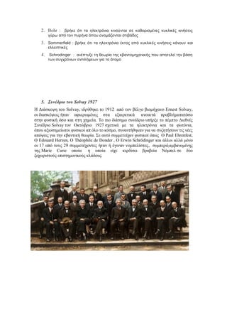 2. Bohr : βρήκε ότι τα ηλεκτρόνια κινούνται σε καθορισμένες κυκλικές κινήσεις
γύρω από τον πυρήνα όπου ονομάζονται στιβάδες
3. Sommerfield : βρήκε ότι τα ηλεκτρόνια έκτος από κυκλικές κινήσεις κάνουν και
ελλειπτικές
4. Schrodinger : ανέπτυξε τη θεωρία της κβαντομηχανικής που αποτελεί την βάση
των συγχρόνων αντιλήψεων για το άτομο
5. Συνέδριο του Solvay 1927
Η Διάσκεψη του Solvay, ιδρύθηκε το 1912 από τον βέλγο βιομήχανο Ernest Solvay,
οι διασκέψεις ήταν αφιερωμένες στα εξαιρετικά ανοικτά προβλήματατόσο
στην φυσική όσο και στη χημεία. Το πιο διάσημο συνέδριο υπήρξε το πέμπτο Διεθνές
Συνέδριο Solvay τον Οκτώβριο 1927 σχετικά με τα ηλεκτρόνια και τα φωτόνια,
όπου αξιοσημείωτοι φυσικοί απ όλο το κόσμο, συναντήθηκαν για να συζητήσουν τις νέες
απόψεις για την κβαντική θεωρία. Σε αυτό συμμετείχαν φυσικοί όπως Ο Paul Ehrenfest,
Ο Edouard Herzen, Ο Théophile de Donder , Ο Erwin Schrödinger και άλλοι αλλά μόνο
οι 17 από τους 29 συμμετέχοντες ήταν ή έγιναν νομπελίστες, συμπεριλαμβανομένης
της Marie Curie οποία η οποία είχε κερδίσει βραβεία Νόμπελ σε δύο
ξεχωριστούς επιστημονικούς κλάδους.
 