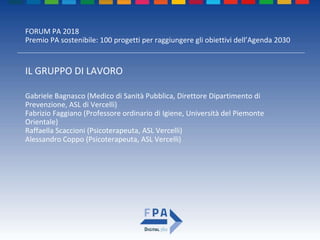 FORUM PA 2018
Premio PA sostenibile: 100 progetti per raggiungere gli obiettivi dell’Agenda 2030
IL GRUPPO DI LAVORO
Gabriele Bagnasco (Medico di Sanità Pubblica, Direttore Dipartimento di
Prevenzione, ASL di Vercelli)
Fabrizio Faggiano (Professore ordinario di Igiene, Università del Piemonte
Orientale)
Raffaella Scaccioni (Psicoterapeuta, ASL Vercelli)
Alessandro Coppo (Psicoterapeuta, ASL Vercelli)
 