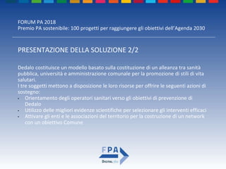 FORUM PA 2018
Premio PA sostenibile: 100 progetti per raggiungere gli obiettivi dell’Agenda 2030
PRESENTAZIONE DELLA SOLUZIONE 2/2
Dedalo costituisce un modello basato sulla costituzione di un alleanza tra sanità
pubblica, università e amministrazione comunale per la promozione di stili di vita
salutari.
I tre soggetti mettono a disposizione le loro risorse per offrire le seguenti azioni di
sostegno:
• Orientamento degli operatori sanitari verso gli obiettivi di prevenzione di
Dedalo
• Utilizzo delle migliori evidenze scientifiche per selezionare gli interventi efficaci
• Attivare gli enti e le associazioni del territorio per la costruzione di un network
con un obiettivo Comune
 