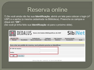 7) Se você ainda não fez sua Identificação, abrirá um tela para colocar o login (nº 
USP) e a senha (a mesma cadastrada na Biblioteca). Preencha os campos e 
clique em “OK”; 
(Se você já tinha feito sua Identificação vá para o próximo slide). 
 