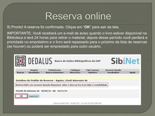 9) Pronto! A reserva foi confirmada. Clique em “OK” para sair da tela. 
IMPORTANTE: Você receberá um e-mail de aviso quando o livro estiver disponível na 
Biblioteca e terá 24 horas para retirar o material, depois desse período você perderá a 
prioridade no empréstimo e o livro será repassado para o próximo da lista de reservas 
(se houver) ou poderá ser emprestado para outro usuário. 
 