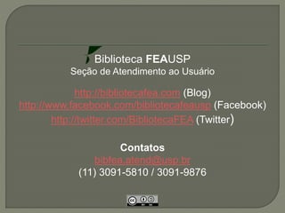 Biblioteca FEAUSP 
Seção de Atendimento ao Usuário 
http://bibliotecafea.com (Blog) 
http://www.facebook.com/bibliotecafeausp (Facebook) 
http://twitter.com/BibliotecaFEA (Twitter) 
Contatos 
bibfea.atend@usp.br 
(11) 3091-5810 / 3091-9876 

