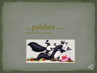 En la palabraZoológico...
hay un Zorrino insolente,