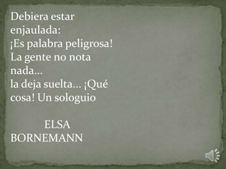 Debiera estar
enjaulada:
¡Es palabra peligrosa!
La gente no nota
nada...
la deja suelta... ¡Qué
cosa! Un sologuio
ELSA
BORNEMANN