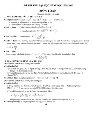 KÌ THI THỬ ĐẠI HỌC NĂM HỌC 2009-2010
MÔN TOÁN
(Thời gian làm bài: 180 phút)
A. PHẦN DÀNH CHO TẤT CẢ THÍ SINH D45
Câu I (2 điểm) Cho hàm số 3 22 3(2 1) 6 ( 1) 1y x m x m m x= − + + + + có đồ thị (Cm).
1. Khảo sát sự biến thiên và vẽ đồ thị của hàm số khi m = 0.
2. Tìm m để hàm số đồng biến trên khoảng ( )+∞;2
Câu II (2 điểm) a) Giải phương trình: 1)12cos2(3cos2 =+xx
b) Giải phương trình : 3
2
3
512)13( 22
−+=−+ xxxx
Câu III (1 điểm) Tính tích phân ∫ +
=
2ln3
0
23
)2( x
e
dx
I
Câu IV (1 điểm) Cho hình lăng trụ ABC.A’B’C’ có đáy là tam giác đều cạnh a, hình chiếu vuông góc của A’ lên măt
phẳng (ABC) trùng với tâm O của tam giác ABC. Tính thể tích khối lăng trụ ABC.A’B’C’ biết khoảng cách giữa AA’
và BC là
a 3
4
Câu V (1 điểm)
Cho x,y,z thoả mãn là các số thực: 122
=+− yxyx .Tìm giá trị lớn nhất ,nhỏ nhất của biểu thức
1
1
22
44
++
++
=
yx
yx
P
B. PHẦN DÀNH CHO TỪNG LOẠI THÍ SINH
Dành cho thí sinh thi theo chương trình chuẩn
Câu VIa (2 điểm)
a) Cho hình tam giác ABC có diện tích bằng 2. Biết A(1;0), B(0;2) và trung điểm I của AC nằm trên đường
thẳng y = x. Tìm toạ độ đỉnh C.
b) Trong không gian Oxyz, cho các điểm A(1;0;0); B(0;2;0); C(0;0;-2) tìm tọa độ điểm O’ đối xứng với
O qua (ABC).
Câu VIIa(1 điểm) Giải phương trình: 10)2)(3)(( 2
=++− zzzz , ∈z C.
Dành cho thí sinh thi theo chương trình nâng cao
Câu VIb (2 điểm)
a. Trong mp(Oxy) cho 4 điểm A(1;0),B(-2;4),C(-1;4),D(3;5). Tìm toạ độ điểm M thuộc đường thẳng
( ):3 5 0x y∆ − − = sao cho hai tam giác MAB, MCD có diện tích bằng nhau
b.Trong không gian với hệ tọa độ Oxyz, cho hai đường thẳng:
2
5
1
1
3
4
:1
−
+
=
−
−
=
− zyx
d
13
3
1
2
:2
zyx
d =
+
=
−
Viết phương trình mặt cầu có bán kính nhỏ nhất tiếp xúc với cả hai đường thẳng d1 và d2
Câu VIIb (1 điểm) Giải bất phương trình: 2log9)2log3( 22 −>− xxx
……...HẾT...........
 
