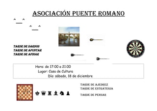 Asociación puente romano
^__^
         ^__^


TARDE DE DARDOS
TARDE DE APUNTAR
TARDE DE AFINAR



            Hora: de 17:00 a 21:00
             Lugar: Casa de Cultura
                    Día: sábado, 18 de diciembre

                                        TARDE DE AJEDREZ
                                        TARDE DE ESTRATEGIA

                                        TARDE DE PENSAR
 