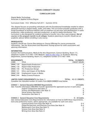 LANSING COMMUNITY COLLEGE
CURRICULUM GUIDE
Digital Media Technology
Associate in Applied Science Degree
Curriculum Code: 1452 (Effective Fall 2011 – Summer 2016)
This degree focuses on providing individuals with the foundational knowledge needed to obtain
advanced training in digital media, audio, and video. The curriculum provides graduates with a
broad foundation of technical abilities with an emphasis on job entry skill development in audio
production, video production, and post production, as well as media distribution. This
curriculum is also designed for students wishing to transfer into a four-year program. Not all
courses in this program transfer to all colleges. Students planning to transfer should see an
academic advisor before enrolling in any course.
PREREQUISITES
Students should see Course Descriptions or Course Offerings for course prerequisite
information. See the Assessment and Placement Testing section for skills assessment and
advising information.
INFORMATION
Contact the Communication, Media & the Arts Department, Gannon Building, Room 131,
telephone number (517) 483-1546 (Website: www.lcc.edu/cma/) or Academic Advising
Department, Gannon Building, Room 212, telephone number (517) 483-1904.
REQUIREMENTS TOTAL: 19 CREDITS
CODE TITLE CREDIT HOURS
DMAC 120 Digital Audio Production I 4
DMAC 130 Digital Video Production 4
DMAC 140 Pre-Production Design 3
DMAC 141 Ethics and Impact of the Media 3
DMAC 240 Employment Issues in Media 2
DMAC 244 Media/Cinema Producer 3
LIMITED CHOICE REQUIREMENTS (See Note 1) TOTAL: 43-51 CREDITS
Complete the indicated number of credits from EACH CHOICE listed below.
CHOICE 1: General Education MACRAO Requirements 24 Credits
(See Transfer Information/MACRAO Transfer Agreement for approved courses in each area.)
English Composition (See Note 2) 0
Science and Mathematics (See Note 3) 8
Social Science (See Note 4) 8
Humanities (See Note 4) 8
CHOICE 2: General Education Core Requirements 0 - 8 Credits
(See General Education Core Requirements for information on how to fulfill these requirements.
Core area proficiency exams, where appropriate, are available for each core area.)
Communication Core Area (See Note 4) 0-4
Global Perspectives and Diversity Core Area (See Note 4) 0-4
Mathematics Core Area (See Note 5) 0
Science Core Area (See Note 5) 0
Writing Core Area (See Note 2) 0
 