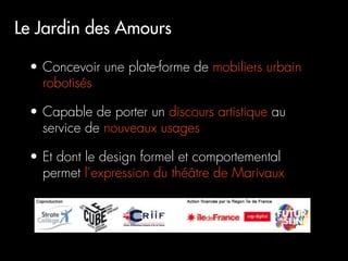 Le Jardin des Amours

 •  Concevoir une plate-forme de mobiliers urbain
    robotisés

 •  Capable de porter un discours artistique au
    service de nouveaux usages

 •  Et dont le design formel et comportemental
    permet l’expression du théâtre de Marivaux
 