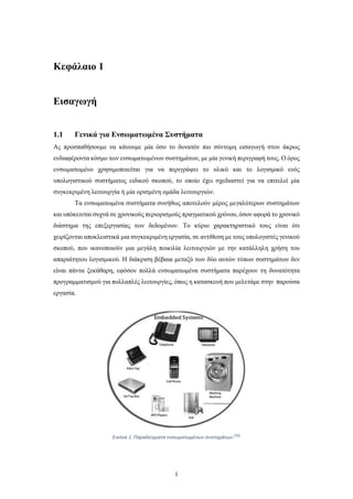 1
Κεφάλαιο 1
Εισαγωγή
1.1 Γενικά για Ενσωματωμένα Συστήματα
Ας προσπαθήσουμε να κάνουμε μία όσο το δυνατόν πιο σύντομη εισαγωγή στον άκρως
ενδιαφέροντα κόσμο των ενσωματωμένων συστημάτων, με μία γενική περιγραφή τους. Ο όρος
ενσωματωμένο χρησιμοποιείται για να περιγράψει το υλικό και το λογισμικό ενός
υπολογιστικού συστήματος ειδικού σκοπού, το οποίο έχει σχεδιαστεί για να επιτελεί μία
συγκεκριμένη λειτουργία ή μία ορισμένη ομάδα λειτουργιών.
Τα ενσωματωμένα συστήματα συνήθως αποτελούν μέρος μεγαλύτερων συστημάτων
και υπόκεινται συχνά σε χρονικούς περιορισμούς πραγματικού χρόνου, όσον αφορά το χρονικό
διάστημα της επεξεργασίας των δεδομένων. Το κύριο χαρακτηριστικό τους είναι ότι
χειρίζονται αποκλειστικά μια συγκεκριμένη εργασία, σε αντίθεση με τους υπολογιστές γενικού
σκοπού, που ικανοποιούν μια μεγάλη ποικιλία λειτουργιών με την κατάλληλη χρήση του
απαραίτητου λογισμικού. Η διάκριση βέβαια μεταξύ των δύο αυτών τύπων συστημάτων δεν
είναι πάντα ξεκάθαρη, εφόσον πολλά ενσωματωμένα συστήματα παρέχουν τη δυνατότητα
προγραμματισμού για πολλαπλές λειτουργίες, όπως η κατασκευή που μελετάμε στην παρούσα
εργασία.
Εικόνα 1. Παραδείγματα ενσωματωμένων συστημάτων.[34]
 